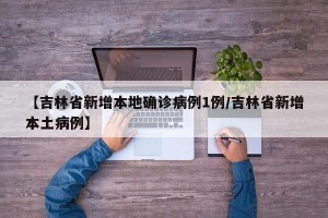 【吉林省新增本地确诊病例1例/吉林省新增本土病例】