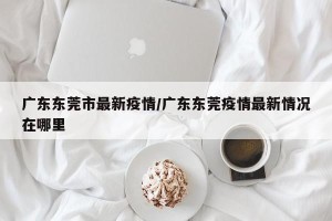 广东东莞市最新疫情/广东东莞疫情最新情况在哪里