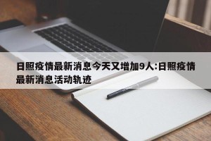 日照疫情最新消息今天又增加9人:日照疫情最新消息活动轨迹