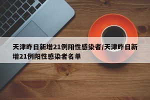天津昨日新增21例阳性感染者/天津昨日新增21例阳性感染者名单