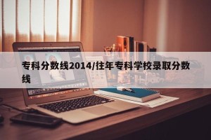 专科分数线2014/往年专科学校录取分数线