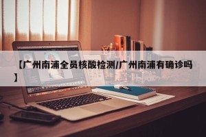 【广州南浦全员核酸检测/广州南浦有确诊吗】