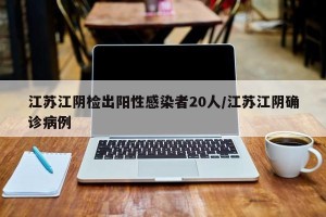 江苏江阴检出阳性感染者20人/江苏江阴确诊病例