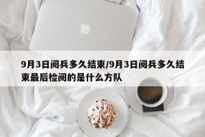 9月3日阅兵多久结束/9月3日阅兵多久结束最后检阅的是什么方队