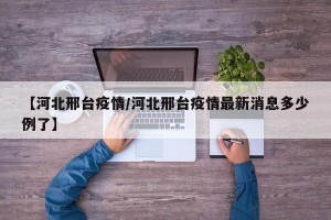 【河北邢台疫情/河北邢台疫情最新消息多少例了】