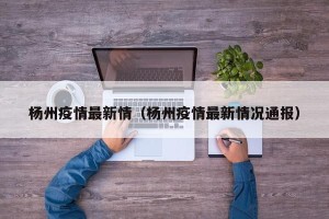 杨州疫情最新情（杨州疫情最新情况通报）