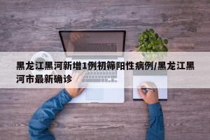 黑龙江黑河新增1例初筛阳性病例/黑龙江黑河市最新确诊